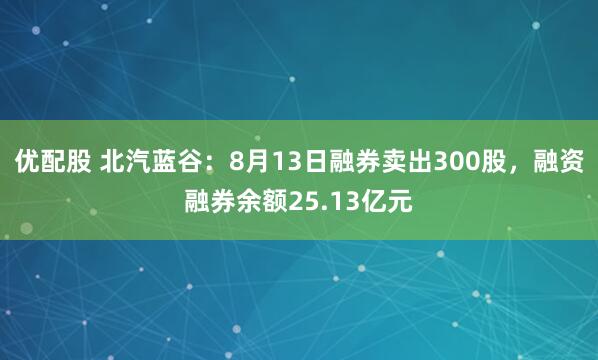 优配股 北汽蓝谷：8月13日融券卖出300股，融资融券余额25.13亿元