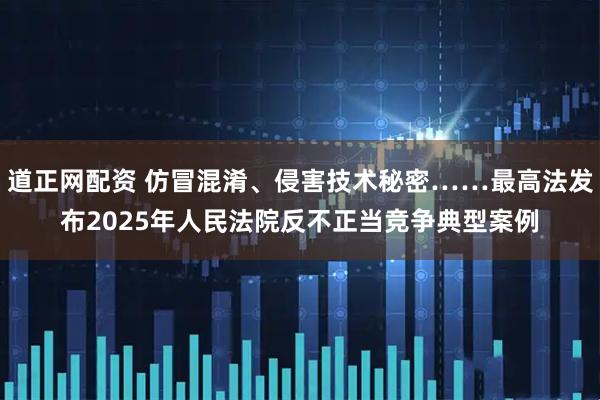 道正网配资 仿冒混淆、侵害技术秘密……最高法发布2025年人民法院反不正当竞争典型案例