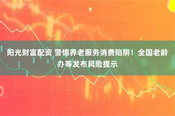 阳光财富配资 警惕养老服务消费陷阱！全国老龄办等发布风险提示