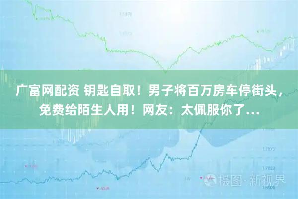 广富网配资 钥匙自取！男子将百万房车停街头，免费给陌生人用！网友：太佩服你了…