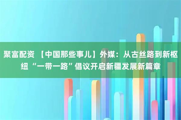 聚富配资 【中国那些事儿】外媒：从古丝路到新枢纽 “一带一路”倡议开启新疆发展新篇章