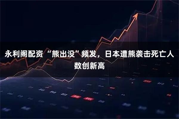 永利阁配资 “熊出没”频发，日本遭熊袭击死亡人数创新高