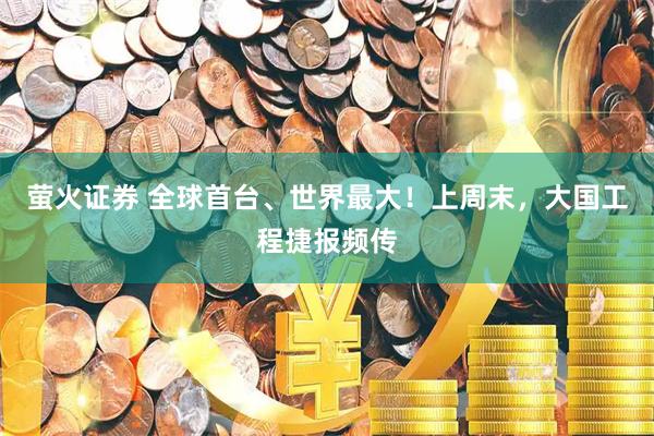 萤火证券 全球首台、世界最大！上周末，大国工程捷报频传