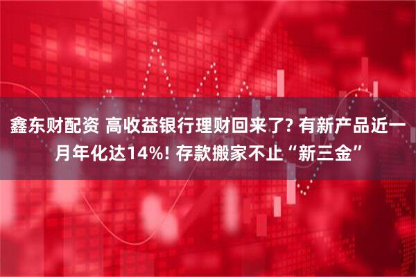 鑫东财配资 高收益银行理财回来了? 有新产品近一月年化达14%! 存款搬家不止“新三金”