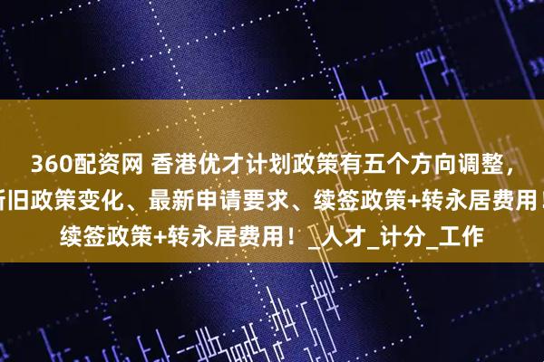 360配资网 香港优才计划政策有五个方向调整，2025年香港优才新旧政策变化、最新申请要求、续签政策+转永居费用！_人才_计分_工作