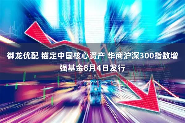 御龙优配 锚定中国核心资产 华商沪深300指数增强基金8月4日发行