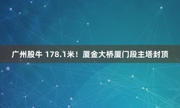 广州股牛 178.1米！厦金大桥厦门段主塔封顶