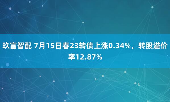 玖富智配 7月15日春23转债上涨0.34%，转股溢价率12.87%