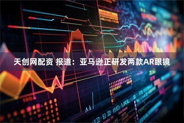天创网配资 报道：亚马逊正研发两款AR眼镜
